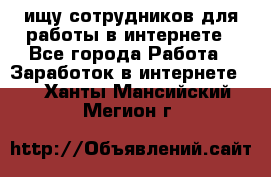 ищу сотрудников для работы в интернете - Все города Работа » Заработок в интернете   . Ханты-Мансийский,Мегион г.